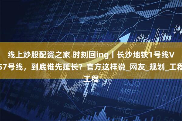 线上炒股配资之家 时刻回ing丨长沙地铁1号线VS7号线，到底谁先延长？官方这样说_网友_规划_工程
