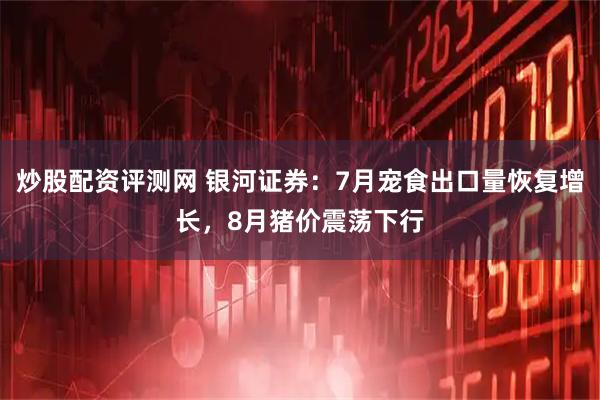 炒股配资评测网 银河证券：7月宠食出口量恢复增长，8月猪价震荡下行
