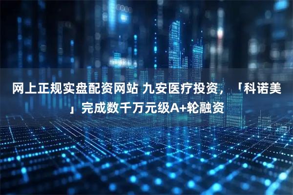 网上正规实盘配资网站 九安医疗投资，「科诺美」完成数千万元级A+轮融资