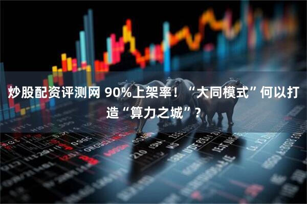炒股配资评测网 90%上架率！“大同模式”何以打造“算力之城”？