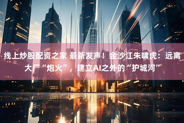 线上炒股配资之家 最新发声！金沙江朱啸虎：远离大厂“炮火”，建立AI之外的“护城河”