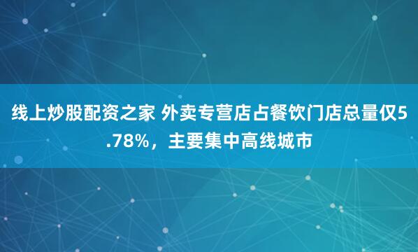 线上炒股配资之家 外卖专营店占餐饮门店总量仅5.78%，主要集中高线城市