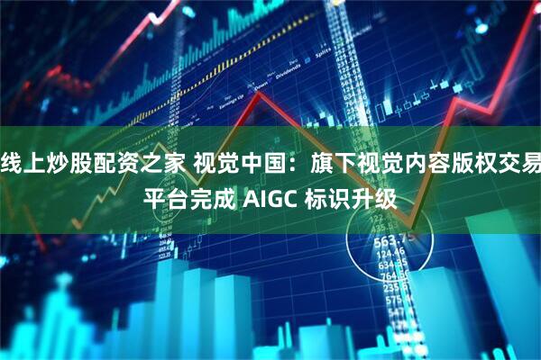 线上炒股配资之家 视觉中国：旗下视觉内容版权交易平台完成 AIGC 标识升级
