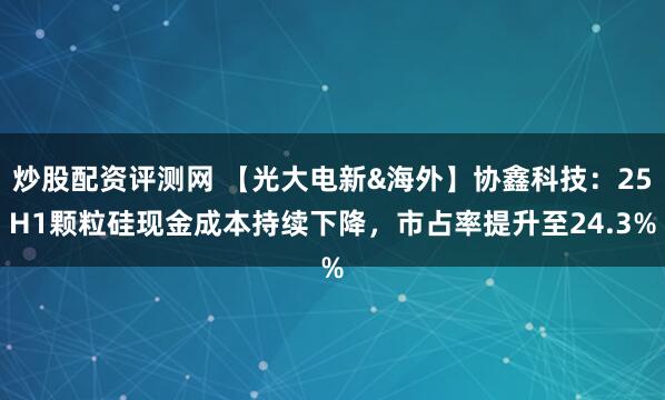 炒股配资评测网 【光大电新&海外】协鑫科技：25H1颗粒硅现金成本持续下降，市占率提升至24.3%