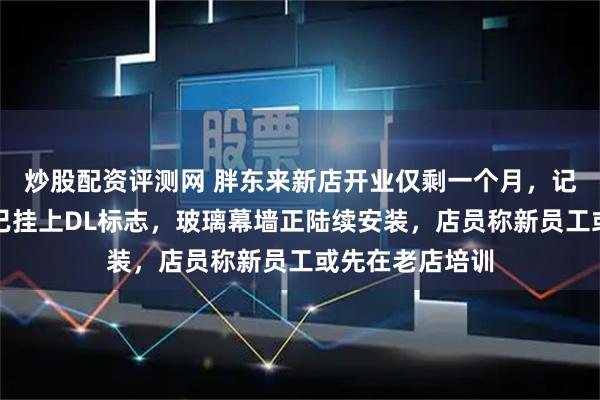 炒股配资评测网 胖东来新店开业仅剩一个月，记者实探：商场已挂上DL标志，玻璃幕墙正陆续安装，店员称新员工或先在老店培训