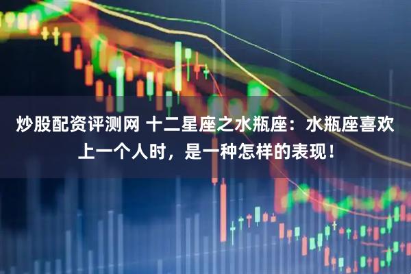 炒股配资评测网 十二星座之水瓶座：水瓶座喜欢上一个人时，是一种怎样的表现！