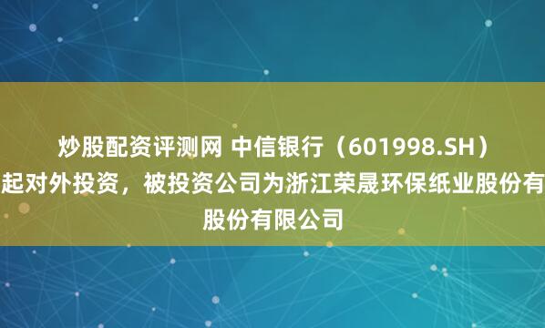 炒股配资评测网 中信银行（601998.SH）新增一起对外投资，被投资公司为浙江荣晟环保纸业股份有限公司