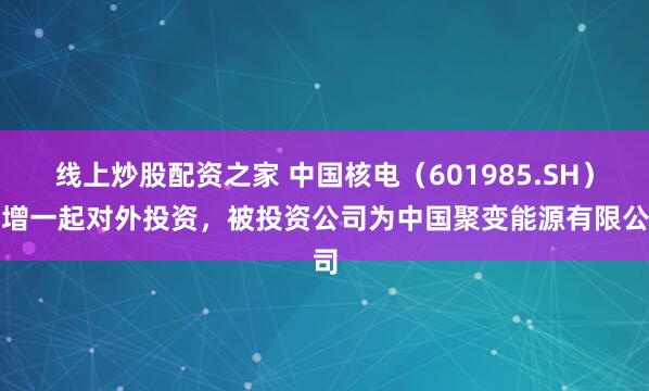 线上炒股配资之家 中国核电（601985.SH）新增一起对外投资，被投资公司为中国聚变能源有限公司