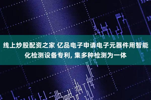 线上炒股配资之家 亿品电子申请电子元器件用智能化检测设备专利, 集多种检测为一体