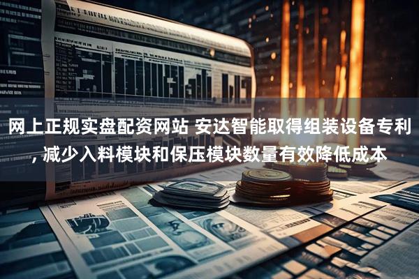 网上正规实盘配资网站 安达智能取得组装设备专利, 减少入料模块和保压模块数量有效降低成本