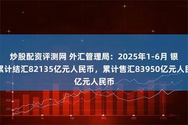 炒股配资评测网 外汇管理局：2025年1-6月 银行累计结汇82135亿元人民币，累计售汇83950亿元人民币