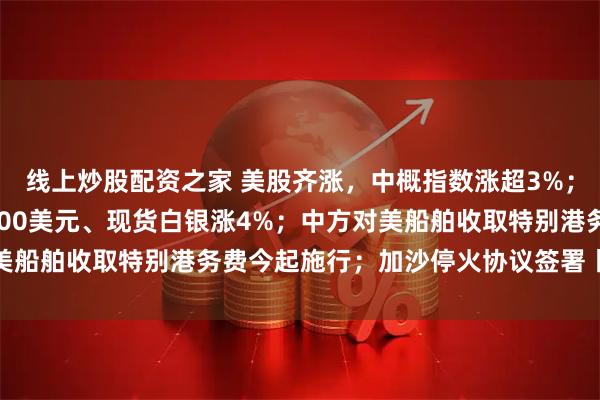 线上炒股配资之家 美股齐涨，中概指数涨超3%；又新高！现货黄金破4100美元、现货白银涨4%；中方对美船舶收取特别港务费今起施行；加沙停火协议签署丨每经早参