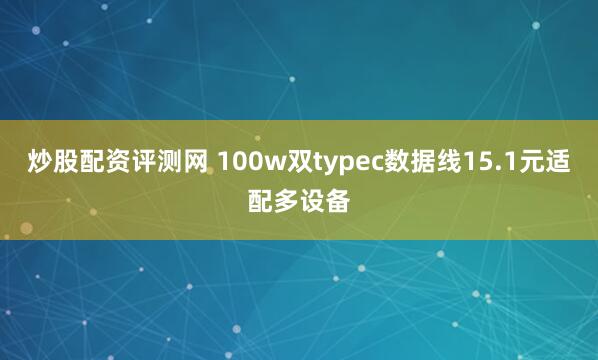 炒股配资评测网 100w双typec数据线15.1元适配多设备
