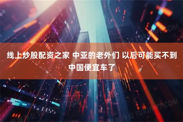 线上炒股配资之家 中亚的老外们 以后可能买不到中国便宜车了