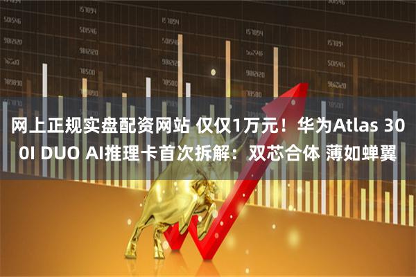 网上正规实盘配资网站 仅仅1万元！华为Atlas 300I DUO AI推理卡首次拆解：双芯合体 薄如蝉翼