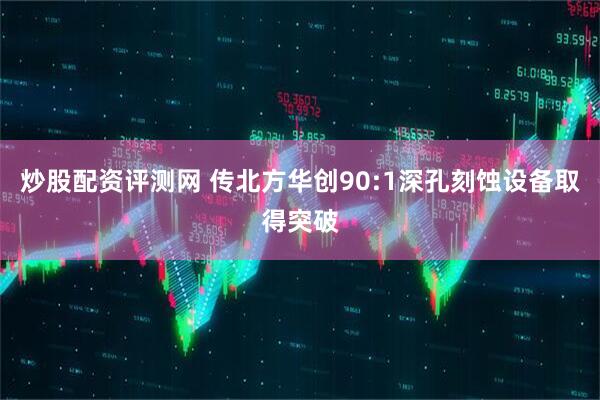 炒股配资评测网 传北方华创90:1深孔刻蚀设备取得突破
