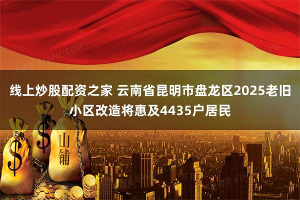 线上炒股配资之家 云南省昆明市盘龙区2025老旧小区改造将惠及4435户居民