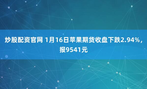 炒股配资官网 1月16日苹果期货收盘下跌2.94%，报9541元