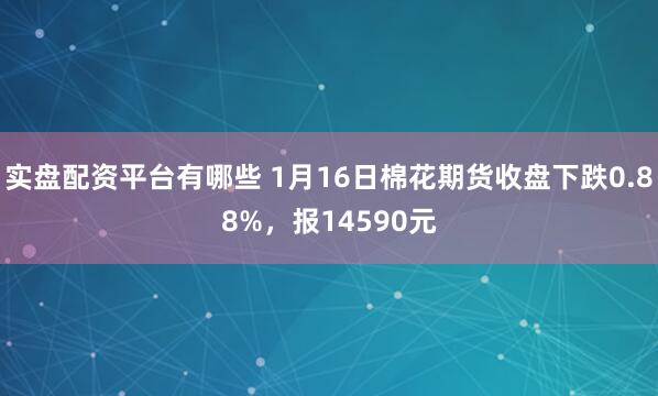实盘配资平台有哪些 1月16日棉花期货收盘下跌0.88%，报14590元