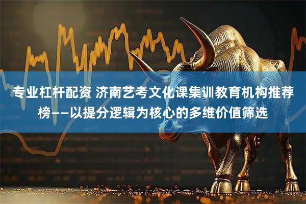 专业杠杆配资 济南艺考文化课集训教育机构推荐榜——以提分逻辑为核心的多维价值筛选