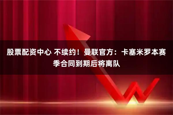 股票配资中心 不续约！曼联官方：卡塞米罗本赛季合同到期后将离队
