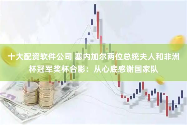 十大配资软件公司 塞内加尔两位总统夫人和非洲杯冠军奖杯合影：从心底感谢国家队