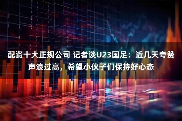 配资十大正规公司 记者谈U23国足：近几天夸赞声浪过高，希望小伙子们保持好心态