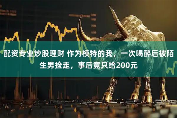 配资专业炒股理财 作为模特的我，一次喝醉后被陌生男捡走，事后竟只给200元