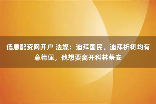 低息配资网开户 法媒：迪拜国民、迪拜祈祷均有意德佩，他想要离开科林蒂安