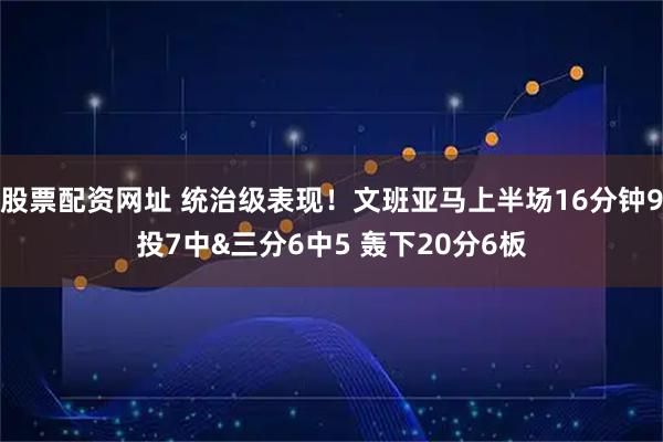 股票配资网址 统治级表现！文班亚马上半场16分钟9投7中&三分6中5 轰下20分6板