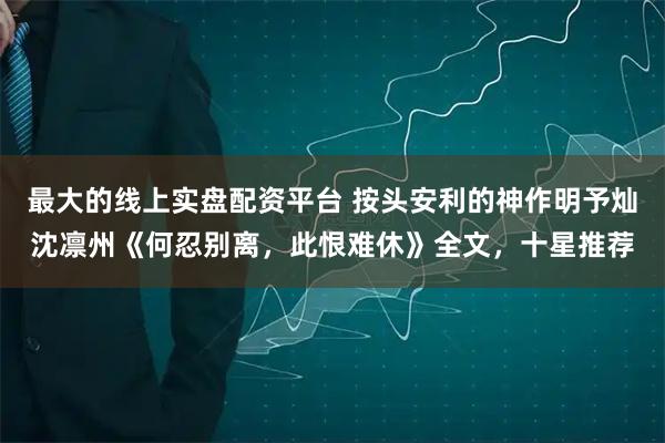 最大的线上实盘配资平台 按头安利的神作明予灿沈凛州《何忍别离，此恨难休》全文，十星推荐
