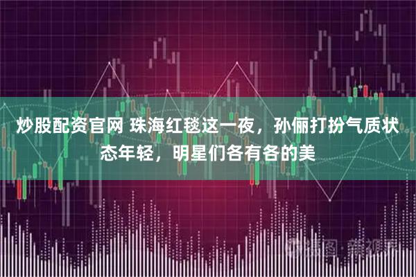 炒股配资官网 珠海红毯这一夜,孙俪打扮气质状态年轻,明星们各有各的美