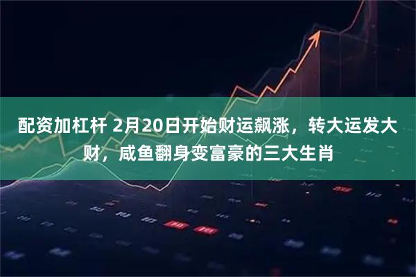配资加杠杆 2月20日开始财运飙涨，转大运发大财，咸鱼翻身变富豪的三大生肖