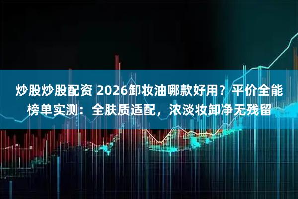 炒股炒股配资 2026卸妆油哪款好用？平价全能榜单实测：全肤质适配，浓淡妆卸净无残留