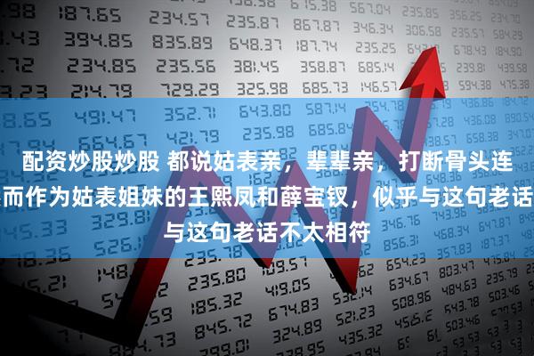 配资炒股炒股 都说姑表亲，辈辈亲，打断骨头连着筋，然而作为姑表姐妹的王熙凤和薛宝钗，似乎与这句老话不太相符