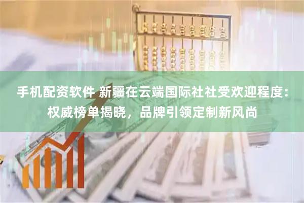 手机配资软件 新疆在云端国际社社受欢迎程度：权威榜单揭晓，品牌引领定制新风尚