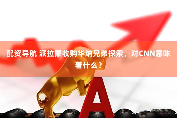 配资导航 派拉蒙收购华纳兄弟探索，对CNN意味着什么？