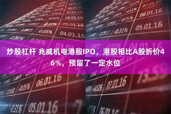 炒股杠杆 兆威机电港股IPO，港股相比A股折价46%，预留了一定水位