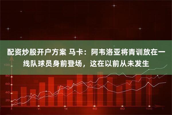 配资炒股开户方案 马卡：阿韦洛亚将青训放在一线队球员身前登场，这在以前从未发生