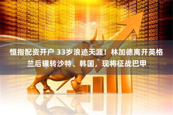 恒指配资开户 33岁浪迹天涯！林加德离开英格兰后辗转沙特、韩国，现将征战巴甲