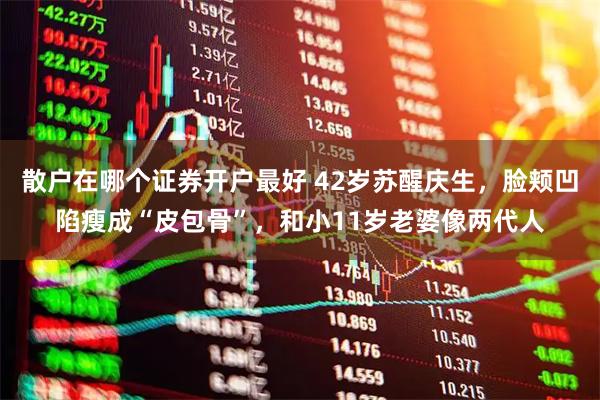 散户在哪个证券开户最好 42岁苏醒庆生，脸颊凹陷瘦成“皮包骨”，和小11岁老婆像两代人