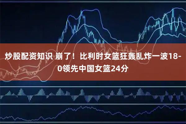 炒股配资知识 崩了！比利时女篮狂轰乱炸一波18-0领先中国女篮24分