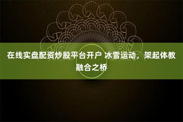 在线实盘配资炒股平台开户 冰雪运动，架起体教融合之桥