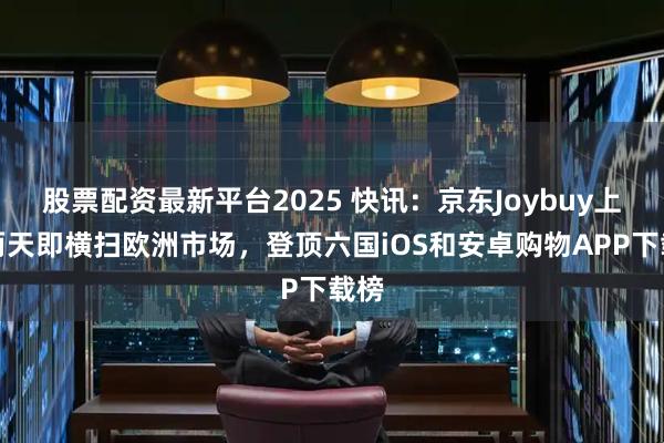 股票配资最新平台2025 快讯：京东Joybuy上线两天即横扫欧洲市场，登顶六国iOS和安卓购物APP下载榜