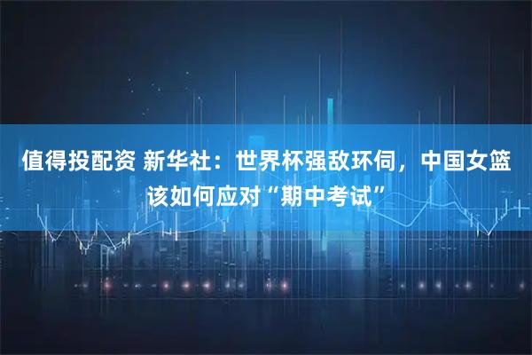 值得投配资 新华社：世界杯强敌环伺，中国女篮该如何应对“期中考试”