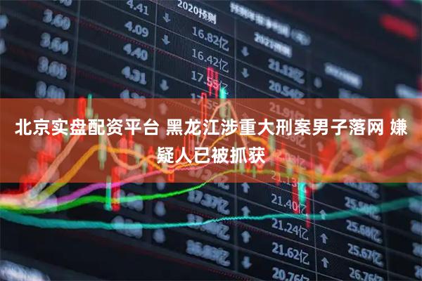北京实盘配资平台 黑龙江涉重大刑案男子落网 嫌疑人已被抓获