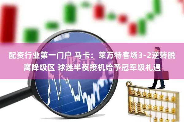 配资行业第一门户 马卡：莱万特客场3-2逆转脱离降级区 球迷半夜接机给予冠军级礼遇