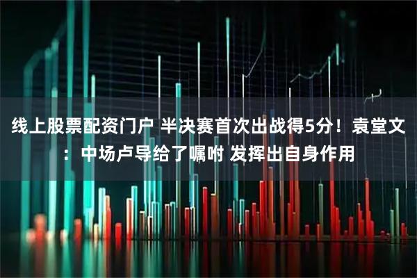 线上股票配资门户 半决赛首次出战得5分！袁堂文：中场卢导给了嘱咐 发挥出自身作用