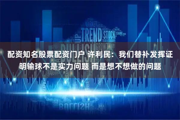 配资知名股票配资门户 许利民:我们替补发挥证明输球不是实力问题 而是想不想做的问题