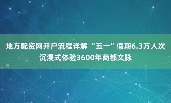 地方配资网开户流程详解 “五一”假期6.3万人次沉浸式体验3600年商都文脉